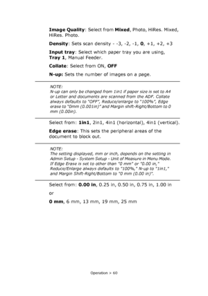 Page 60
Operation > 60
Image Quality: Select from Mixed, Photo, HiRes. Mixed, 
HiRes. Photo.
Density : Sets scan density - -3, -2, -1,  0, +1, +2, +3
Input tray : Select which paper tray you are using, 
Tray 1 , Manual Feeder.
Collate : Select from ON,  OFF
N-up:  Sets the number of images on a page.
Select from:  1in1, 2in1, 4in1 (horizontal), 4in1 (vertical).
Edge erase : This sets the peripheral areas of the 
document to block out.
Select from:  0.00 in, 0.25 in, 0.50 in, 0.75 in, 1.00 in
or
0 mm , 6 mm, 13...