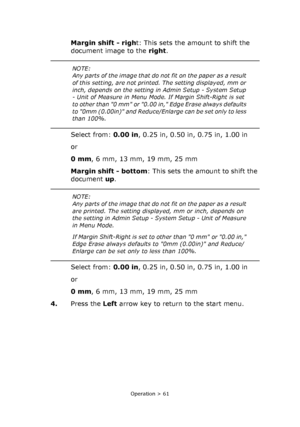 Page 61
Operation > 61
Margin shift - right: This sets the amount to shift the 
document image to the  right.
Select from:  0.00 in, 0.25 in, 0.50 in, 0.75 in, 1.00 in
or
0 mm , 6 mm, 13 mm, 19 mm, 25 mm
Margin shift - bottom : This sets the amount to shift the 
document  up.
Select from:  0.00 in, 0.25 in, 0.50 in, 0.75 in, 1.00 in
or
0 mm , 6 mm, 13 mm, 19 mm, 25 mm
4. Press the  Left arrow key to return to the start menu.
NOTE:
Any parts of the image that do no t fit on the paper as a result 
of this...