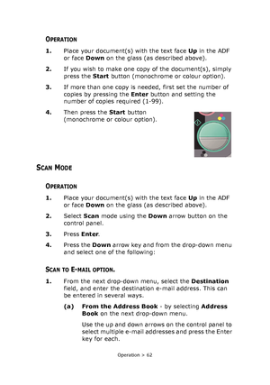 Page 62
Operation > 62
OPERATION
1.Place your document(s) with the text face  Up in the ADF 
or face  Down on the glass (as described above).
2. If you wish to make one copy of the document(s), simply 
press the  Start button (monochrome or colour option).
3. If more than one copy is n eeded, first set the number of 
copies by pressing the  Enter button and setting the 
number of copies required (1-99).
4. Then press the  Start button 
(monochrome or colour option). 
SCAN MODE
OPERATION
1. Place your...