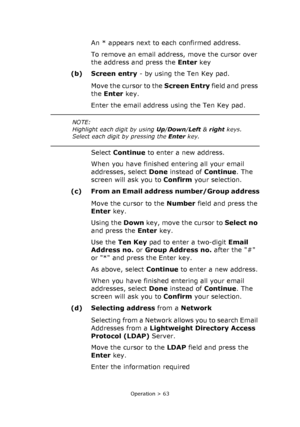 Page 63
Operation > 63
An * appears next to each confirmed address.
To remove an email address, move the cursor over 
the address and press the Enter key
(b) Screen entry  - by using the Ten Key pad.
Move the cursor to the  Screen Entry field and press 
the  Enter  key.
Enter the email address using the Ten Key pad.
Select  Continue  to enter a new address.
When you have finished entering all your email 
addresses, select  Done instead of  Continue. The 
screen will ask you to  Confirm your selection.
(c) From...