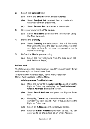 Page 64
Operation > 64
2.Select the  Subject field 
(a) From the  Email screen, select  Subject.
(b) Select  Subject list  to select from a previously 
entered selection of subjects.
(c) Select  Screen Entry  to enter a new subject.
3. Give your document a  File name.
(a) Select  File name  and enter the information using 
the  Ten Key  pad.
4. Define the  Density
(a) Select  Density  and select from -3 to +3. Normally 
this will be 0 unless the copy documents are either 
very light or dark. In this case...