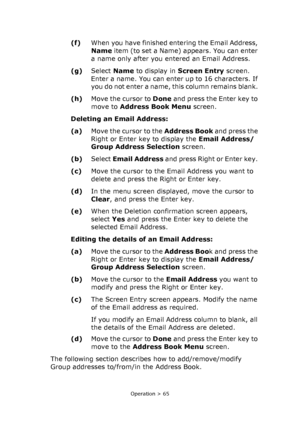 Page 65
Operation > 65
(f)When you have finished entering the Email Address, 
Name  item (to set a Name) appears. You can enter 
a name only after you entered an Email Address.
(g) Select  Name to display in  Screen Entry  screen. 
Enter a name. You can enter up to 16 characters. If 
you do not enter a name, this column remains blank. 
(h) Move the cursor to  Done and press the Enter key to 
move to  Address Book Menu  screen. 
Deleting an Email Address:
(a) Move the cursor to the  Address Book and press the...