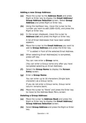 Page 66
Operation > 66
Adding a new Group Address:
(a)Move the cursor to the  Address Book and press 
Right or Enter key to display the  Email Address/ 
Group Address Selection  screen. Select Group 
Address  and press Right or Enter key. 
(b) Using the Up/Down key, move the cursor to the 
number you want to add (G00~G19), and press the 
Right or Enter key. 
(c) In the screen displayed, move the cursor to 
Address List  and press the Right or Enter key. 
A list of Email Addresses that have been added 
appears....