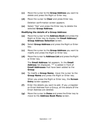 Page 67
Operation > 67
(c)Move the cursor to the  Group Address you want to 
delete and press the Right or Enter key.
(d) Move the cursor to  Clear and press Enter key. 
Deletion confirmation screen appears.
(e) Select Yes and press the Enter key to delete the 
selected  Group Address .
Modifying the details  of a Group Address: 
(a) Move the cursor to the  Address Book and press the 
Right or Enter key to display the  Email Address/
Group Address Selection  screen.
(b) Select  Group Address  and press the...