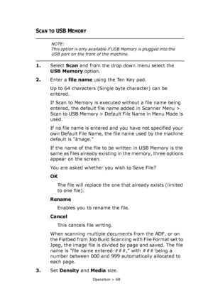 Page 68
Operation > 68
SCAN TO USB MEMORY 
1.Select  Scan and from the drop down menu select the 
USB Memory  option.
2. Enter a  file name  using the Ten Key pad.
Up to 64 characters (Single byte character) can be 
entered. 
If Scan to Memory is executed without a file name being 
entered, the default file na me added in Scanner Menu > 
Scan to USB Memory > Default File Name in Menu Mode is 
used.
If no file name is entered and you have not specified your 
own Default File Name, the file name used by the...