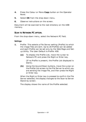 Page 69
Operation > 69
4.Press the Colour or Mono  Copy button on the Operator 
Panel.
5. Select  OK from the drop down menu.
6. Observe instructions on the screen.
Document will be scanned to the root directory on the USB 
memory.
SCAN TO NETWORK PC OPTION.
From the drop-down menu, se lect the Network PC field.
Settings:
1.Profile: This selects a File Server setting (Profile) to which 
the image files are sent. Up to 20 Profiles can be added 
and each Profile can be set only by the Web Page and Set-
up...