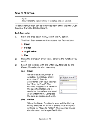 Page 70
Operation > 70
SCAN TO PC OPTION.
The scanner function can be controlled from either the MFP (Push 
Scan) or from the PC (Pull Scan).
Push Scan option
1.From the drop down menu, select the PC option.
The Push Scan screen which appears has four options:
>Email
> Folder
> Application
> Fax
2. Using the Up/Down arrow keys, scroll to the function you 
need.
3. Select the function with the Enter key, followed by the 
Colour/Mono key to start scanning.
(a) Email
When the Email function is 
selected, the...