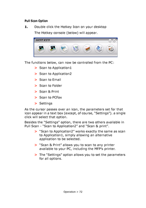 Page 72
Operation > 72
Pull Scan Option
1.Double click the Hotkey Icon on your desktop
The Hotkey console (below) will appear.
The functions below, can now be controlled from the PC: >Scan to Application1
> Scan to Application2
> Scan to Email
> Scan to Folder
> Scan & Print
> Scan to PCFax
> Settings
As the cursor passes over an icon, the parameters set for that 
icon appear in a text box (except, of course, “Settings”). a single 
click will select that option.
Besides the “Settings” option, there are two...