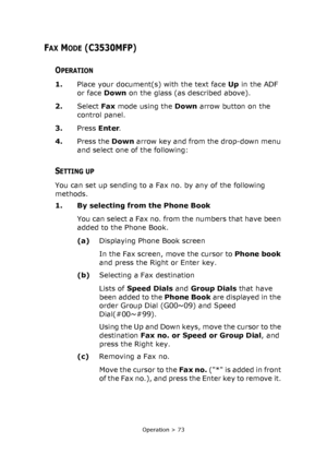 Page 73
Operation > 73
FAX MODE (C3530MFP)
OPERATION
1.Place your document(s) with the text face  Up in the ADF 
or face  Down on the glass (as described above).
2. Select  Fax mode using the  Down arrow button on the 
control panel.
3. Press Enter .
4. Press the  Down arrow key and from the drop-down menu 
and select one of the following:
SETTING UP
You can set up sending to a Fax no. by any of the following 
methods.
1. By selecting from the Phone Book
You can select a Fax no. from the numbers that have been...