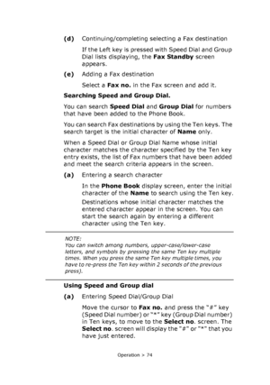 Page 74
Operation > 74
(d)Continuing/completing selecting a Fax  destination
If the Left key is pressed with Speed Dial and Group 
Dial lists displaying, the  Fax Standby screen 
appears.
(e) Adding a Fax destination
Select a  Fax no.  in the Fax screen and add it. 
Searching Speed and Group Dial. 
You can search  Speed Dial and Group Dial  for numbers 
that have been added to the Phone Book.
You can search Fax destinations by using the Ten keys. The 
search target is the initial character of  Name only.
When a...