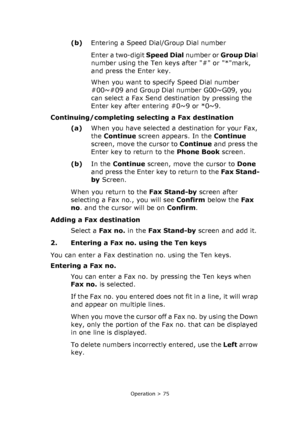 Page 75
Operation > 75
(b)Entering a Speed Dial/Group Dial number
Enter a two-digit  Speed Dial number or Group Dia l 
number using the Ten keys after # or *mark, 
and press the Enter key. 
When you want to specify Speed Dial number 
#00~#09 and Group Dial number G00~G09, you 
can select a Fax Send destination by pressing the 
Enter key after entering #0~9 or *0~9. 
Continuing/completing selecting a Fax destination (a)When you have selected a destination for your Fax, 
the Continue  screen appears. In the...