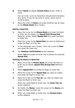 Page 78
Operation > 78
6.Select  Name to display  Screen Entry  screen. Enter a 
name.
You can enter up to 16 characters (Single byte character) 
as a name. If you do not enter a name, name column 
remains blank. 
7. Move the cursor to  Done and press the Enter key to move 
to the  Phone Book  Menu screen.
Deleting a Speed Dial.
1.Move the cursor to the  Phone Book and press the Right 
or Enter key to display the  Speed Dial/Group Dial 
Selection screen. Select  Speed Dial and press the Right 
or Enter key.
2....