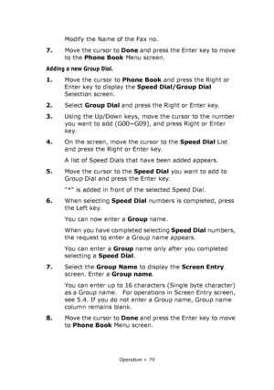 Page 79
Operation > 79
Modify the Name of the Fax no. 
7. Move the cursor to  Done and press the Enter key to move 
to the  Phone Book  Menu screen.
Adding a new Group Dial.
1.Move the cursor to  Phone Book and press the Right or 
Enter key to display the  Speed Dial/Group Dial  
Selection screen.
2. Select  Group Dial  and press the Right or Enter key.   
3. Using the Up/Down keys, move the cursor to the number 
you want to add (G00~G09), and press Right or Enter 
key.
4. On the screen, move the cursor to the...