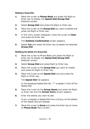 Page 80
Operation > 80
Deleting a Group Dial. 
1.Move the cursor to  Phone Book and press the Right or 
Enter key to display the  Speed Dial/Group Dial  
Selection screen.
2. Select Group Dial  and press the Right or Enter key.   
3. Move the cursor to the  Group Dial you want to delete and 
press the Right or Enter key.
4. In the menu screen displayed, move the cursor to  Clear 
and press the Enter key. 
The  Deletion Confirmation  screen appears.
5. Select  Yes and press the Enter key to delete the selected...