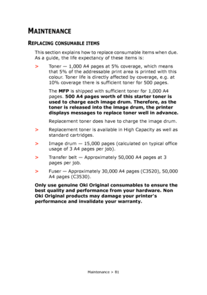 Page 81
Maintenance > 81
MAINTENANCE
REPLACING CONSUMABLE ITEMS
This section explains how to replace consumable items when due. 
As a guide, the life expectancy of these items is:
>Toner — 1,000 A4 pages at 5% coverage, which means 
that 5% of the addressable print area is printed with this 
colour. Toner life is directly af fected by coverage, e.g. at 
10% coverage there is sufficient toner for 500 pages.
The  MFP  is shipped with sufficient toner for 1,000 A4 
pages.  500 A4 pages worth of  this starter toner...