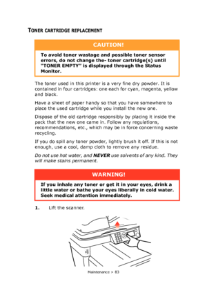 Page 83
Maintenance > 83
TONER CARTRIDGE REPLACEMENT
The toner used in this printer is a very fine dry powder. It is 
contained in four cartridges: one each for cyan, magenta, yellow 
and black.
Have a sheet of paper handy so that you have somewhere to 
place the used cartridge while you install the new one.
Dispose of the old cartridge responsibly by placing it inside the 
pack that the new one came in. Follow any regulations, 
recommendations, etc., which may be in force concerning waste 
recycling.
If you do...