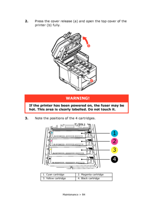 Page 84
Maintenance > 84
2.Press the cover release (a) and open the top cover of the 
printer (b) fully.
3. Note the positions of the 4 cartridges.
WARNING!
If the printer has been po wered on, the fuser may be 
hot. This area is clearly labelled. Do not touch it.
a
b
1. Cyan cartridge 2. Magenta cartridge
3. Yellow cartridge 4. Black cartridge
1
2
3
4
Downloaded From ManualsPrinter.com Manuals 