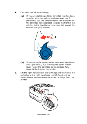 Page 85
Maintenance > 85
4.Carry out one of the following:
(a)If you are replacing a tone r cartridge that has been 
supplied with your printer (release lever has 3 
positions), pull the coloured toner release lever on 
the cartridge to be replaced towards the front of the 
printer, in the direction of the arrow, but stop at the 
central (upright) position.
(b) If you are replacing any other toner cartridge (lever 
has 2 positions), pull the coloured toner release 
lever (1) on the cartridge to be replaced...