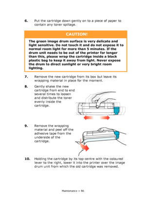 Page 86
Maintenance > 86
6.Put the cartridge down gently on to a piece of paper to 
contain any toner spillage.
7. Remove the new cartridge fr om its box but leave its 
wrapping material in place for the moment.
8. Gently shake the new 
cartridge from end to end 
several times to loosen 
and distribute the toner 
evenly inside the 
cartridge.
9. Remove the wrapping 
material and peel off the 
adhesive tape from the 
underside of the 
cartridge.
10. Holding the cartridge by its top centre with the coloured...