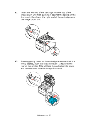 Page 87
Maintenance > 87
11.Insert the left end of the cartridge into the top of the 
image drum unit first, pushing it against the spring on the 
drum unit, then lower the right end of the cartridge onto 
the image drum unit.
12. Pressing gently down on the cartridge to ensure that it is 
firmly seated, push the coloured lever (1) towards the 
rear of the printer. This will lock the cartridge into place 
and release toner into the image drum unit.
Downloaded From ManualsPrinter.com Manuals 