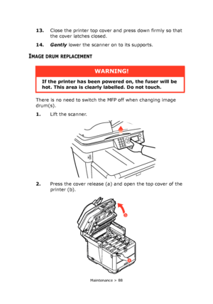 Page 88
Maintenance > 88
13.Close the printer top cover and press down firmly so that 
the cover latches closed.
14. Gently  lower the scanner on to its supports.
IMAGE DRUM REPLACEMENT
There is no need to switch the MFP off when changing image 
drum(s).
1.Lift the scanner.
2. Press the cover release (a) and open the top cover of the 
printer (b).
WARNING!
If the printer has been powe red on, the fuser will be 
hot. This area is clearly labelled. Do not touch.
