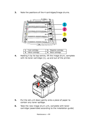 Page 89
Maintenance > 89
3.Note the positions of the 4 cartridges/Image drums.
4. Holding it by its top centre, lift the image drum, complete 
with its toner cartridge (1), up and out of the printer.
5. Put the old unit down gently onto a piece of paper to 
contain any toner spillage.
6. Take the new image drum unit, complete with toner 
cartridge (assembled according to the installation guide) 
1
2
3
4
1.Cyan cartridge 2.Magenta cartridge
3. Yellow cartridge 4.Black cartridge
Downloaded From ManualsPrinter.com...