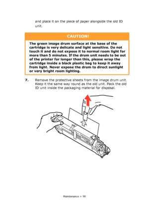 Page 90
Maintenance > 90
and place it on the piece of paper alongside the old ID 
unit. 
7. Remove the protective sheets from the image drum unit. 
Keep it the same way round as the old unit. Pack the old 
ID unit inside the packaging material for disposal.
CAUTION!
The green image drum surface at the base of the 
cartridge is very delicate  and light sensitive. Do not 
touch it and do not expose it  to normal room light for 
more than 5 minutes. If the drum unit needs to be out 
of the printer for longer th an...