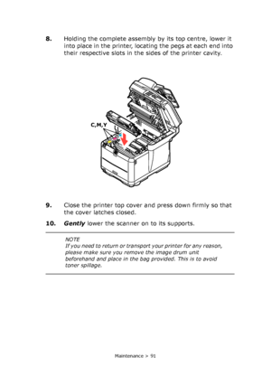 Page 91
Maintenance > 91
8.Holding the complete assembly by its top centre, lower it 
into place in the printer, locating the pegs at each end into 
their respective slots in the sides of the printer cavity.
9. Close the printer top cover and press down firmly so that 
the cover latches closed.
10. Gently  lower the scanner on to its supports.
C,M,Y
NOTE
If you need to return or transp ort your printer for any reason, 
please make sure you remove the image drum unit 
beforehand and place in the ba g provided....