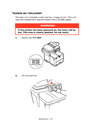 Page 92
Maintenance > 92
TRANSFER BELT REPLACEMENT
The belt unit is located under the four image drums. This unit 
requires replacement approximately every 50,000 pages.
1.Switch the MFP  OFF.
2. Lift the scanner.
WARNING!
If the printer has been powe red on, the fuser will be 
hot. This area is clearly labelled. Do not touch.
