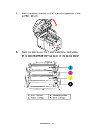 Page 93
Maintenance > 93
3.Press the cover release (a) and open the top cover of the 
printer (b) fully.
4. Note the positions of the 4 cartridges/toner cartridges.
It is essential that they  go back in the same order  
a
b
1
2
3
4
1.Cyan cartridge 2.Magenta cartridge
3. Yellow cartridge 4.Black cartridge
Downloaded From ManualsPrinter.com Manuals 