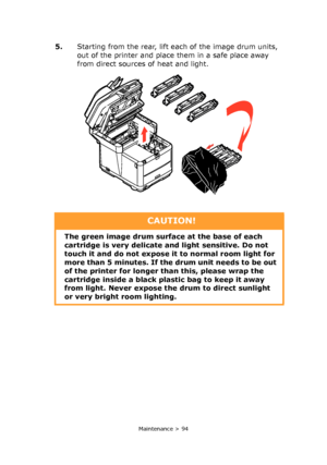 Page 94
Maintenance > 94
5.Starting from the rear, lift each of the image drum units, 
out of the printer and place them in a safe place away 
from direct sources of heat and light.
CAUTION!
The green image drum surface at the base of each 
cartridge is very delicate  and light sensitive. Do not 
touch it and do not expose it  to normal room light for 
more than 5 minutes. If the drum unit needs to be out 
of the printer for longer th an this, please wrap the 
cartridge inside a black plastic bag to keep it...