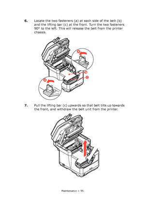 Page 95
Maintenance > 95
6.Locate the two fasteners (a) at each side of the belt (b) 
and the lifting bar (c) at the front. Turn the two fasteners 
90° to the left. This will release the belt from the printer 
chassis.
7. Pull the lifting bar (c) upwards so that belt tilts up towards 
the front, and withdraw the belt unit from the printer.
a
a
b
c
Downloaded From ManualsPrinter.com Manuals 