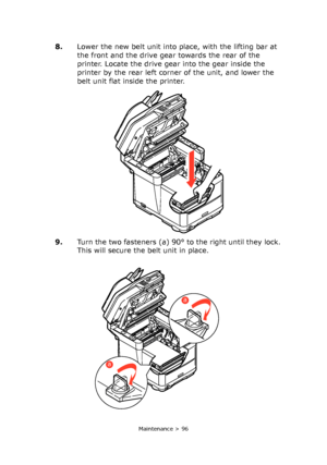 Page 96
Maintenance > 96
8.Lower the new belt unit into place, with the lifting bar at 
the front and the drive gear towards the rear of the 
printer. Locate the drive gear into the gear inside the 
printer by the rear left corner of the unit, and lower the 
belt unit flat inside the printer.
9. Turn the two fasteners (a) 90° to the right until they lock. 
This will secure the belt unit in place.
a
a
Downloaded From ManualsPrinter.com Manuals 