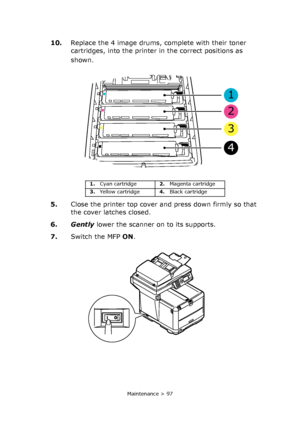 Page 97
Maintenance > 97
10.Replace the 4 image drums, complete with their toner 
cartridges, into the printer in the correct positions as 
shown.
5. Close the printer top cover and press down firmly so that 
the cover latches closed.
6. Gently  lower the scanner on to its supports.
7. Switch the MFP  ON.
1. Cyan cartridge 2.Magenta cartridge
3. Yellow cartridge 4.Black cartridge
1
2
3
4
Downloaded From ManualsPrinter.com Manuals 