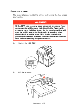 Page 98
Maintenance > 98
FUSER REPLACEMENT
The fuser is located inside the printer just behind the four image 
drum units.
1.Switch the MFP  OFF.
2. Lift the scanner.
WARNING!
If the MFP has recently been powered on, some fuser 
components will be very ho t. Handle the fuser with 
extreme care, holding it only  by its handle, which will 
only be mildly warm to the touch. A warning label 
clearly indicates the area. If in doubt, switch the 
printer off and wait at leas t 10 minutes for the fuser to 
cool before...