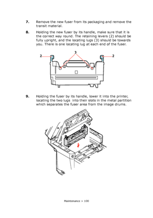 Page 100
Maintenance > 100
7.Remove the new fuser from its packaging and remove the 
transit material.
8. Holding the new fuser by its handle, make sure that it is 
the correct way round. The retaining levers (2) should be 
fully upright, and the locating lugs (3) should be towards 
you. There is one locating lug at each end of the fuser. 
9. Holding the fuser by its handle , lower it into the printer, 
locating the two lugs  into their slots in the metal partition 
which separates the fuser area from the image...