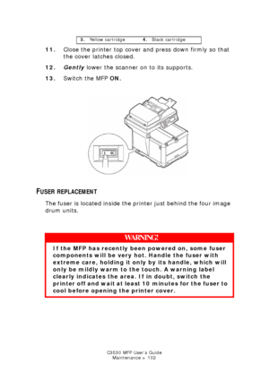 Page 102C3530 MFP User’s GuideMaintenance > 102
11. Close the printer top cover and press down firmly so that 
the cover latches closed.
12. Gently  lower the scanner on to its supports.
13. Switch the MFP  ON.
        
Switch ON.jpg  
FUSER REPLACEMENT
The fuser is located inside the printer just behind the four image 
drum units.
  
3. Yellow cartridge 4.Black cartridge
WARNING!
If the MFP has recently been powered on, some fuser 
components will be very ho t. Handle the fuser with 
extreme care, holding it...