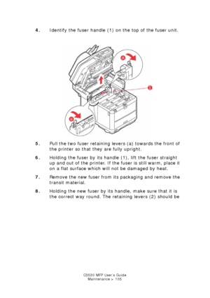 Page 105C3530 MFP User’s GuideMaintenance > 105
4. Identify the fuser handle (1) on the top of the fuser unit.
   
Fuser unlock & remove.jpg  
5. Pull the two fuser retaining levers (a) towards the front of 
the printer so that they are fully upright.
6. Holding the fuser by its handle (1), lift the fuser straight 
up and out of the printer. If the fuser is still warm, place it 
on a flat surface which will not be damaged by heat.
7. Remove the new fuser from its packaging and remove the 
transit material.
8....