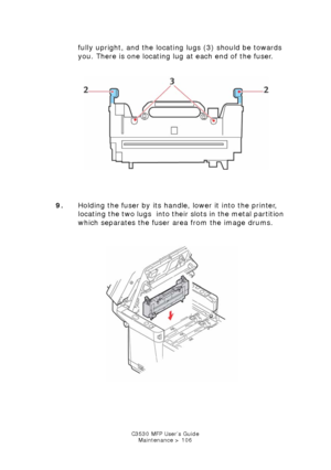 Page 106C3530 MFP User’s GuideMaintenance > 106
fully upright, and the locating lugs (3) should be towards 
you. There is one locating lug at each end of the fuser. 
       
Fuser.jpg  
9. Holding the fuser by its handle , lower it into the printer, 
locating the two lugs  into their slots in the metal partition 
which separates the fuser area from the image drums.
    
Fuser replace.jpg  
Downloaded From ManualsPrinter.com Manuals 