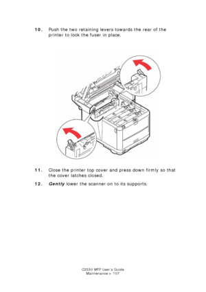 Page 107C3530 MFP User’s GuideMaintenance > 107
10. Push the two retaining levers towards the rear of the 
printer to lock the fuser in place.
     
Fuser lock.jpg  
11. Close the printer top cover and press down firmly so that 
the cover latches closed.
12. Gently  lower the scanner on to its supports.
Downloaded From ManualsPrinter.com Manuals 