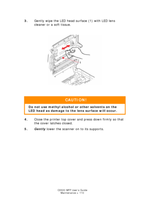 Page 110C3530 MFP User’s GuideMaintenance > 110
3. Gently wipe the LED head surface (1) with LED lens 
cleaner or a soft tissue.
    
Cleaning LED Head.jpg  
    
4. Close the printer top cover and press down firmly so that 
the cover latches closed.
5. Gently  lower the scanner on to its supports.
CAUTION!
Do not use methyl alcohol or other solvents on the 
LED head as damage to th e lens surface will occur.
Downloaded From ManualsPrinter.com Manuals 