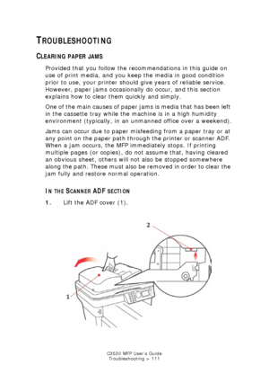 Page 111C3530 MFP User’s GuideTroubleshooting > 111
TROUBLESHOOTING
CLEARING PAPER JAMS
Provided that you follow the recommendations in this guide on 
use of print media, and you keep the media in good condition 
prior to use, your printer should give years of reliable service. 
However, paper jams occasionally do occur, and this section 
explains how to clear them quickly and simply.
One of the main causes of paper jams is media that has been left 
in the cassette tray while the machine is in a high humidity...