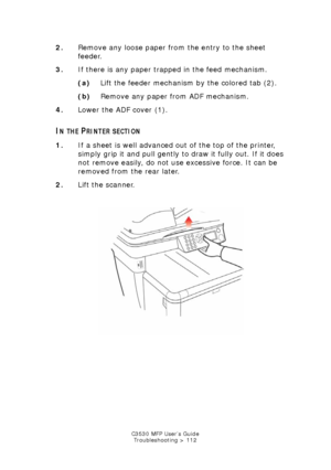 Page 112C3530 MFP User’s GuideTroubleshooting > 112
2. Remove any loose paper from the entry to the sheet 
feeder.
3. If there is any paper trapped in the feed mechanism.
(a) Lift the feeder mechanism by the colored tab (2).
(b) Remove any paper from ADF mechanism.
4. Lower the ADF cover (1).
IN THE PRINTER SECTION
1.If a sheet is well advanced out of the top of the printer, 
simply grip it and pull gently to  draw it fully out. If it does 
not remove easily, do not use excessive force. It can be 
removed from...