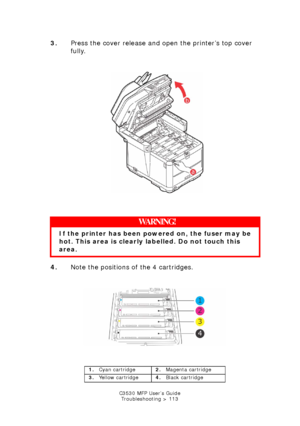 Page 113C3530 MFP User’s GuideTroubleshooting > 113
3. Press the cover release and open the printer’s top cover 
fully.
       
Printer top cover open.jpg  
  
4. Note the positions of the 4 cartridges.
        
ID Positions.jpg  
   
WARNING!
If the printer has been po wered on, the fuser may be 
hot. This area is clearly labelled. Do not touch this 
area.
1. Cyan cartridge 2.Magenta cartridge
3. Yellow cartridge 4.Black cartridge
Downloaded From ManualsPrinter.com Manuals 