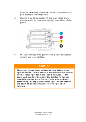 Page 114C3530 MFP User’s GuideTroubleshooting > 114
It will be necessary to remove the four image drums to 
gain access to the paper path.
5. Holding it by its top center, lift the cyan image drum, 
complete with its toner cartridge (1), up and out of the 
printer.
   
ID & Toner out.jpg  
6. Put the cartridge down gently on to a piece of paper to 
contain any toner spillage.
  
CAUTION!
The green image drum surf ace is very delicate and 
light sensitive. Do not touch it and do not expose it to 
normal room...