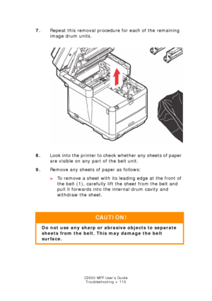 Page 115C3530 MFP User’s GuideTroubleshooting > 115
7. Repeat this removal procedur e for each of the remaining 
image drum units.  
     
IDs & Toners out.jpg  
8. Look into the printer to check whether any sheets of paper 
are visible on any part of the belt unit.
9. Remove any sheets of paper as follows: 
>To remove a sheet with its le ading edge at the front of 
the belt (1), carefully lift the sheet from the belt and 
pull it forwards into the internal drum cavity and 
withdraw the sheet.
  
CAUTION!
Do not...