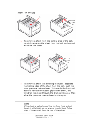 Page 116C3530 MFP User’s GuideTroubleshooting > 116
    paper jam belt.jpg  
>To remove a sheet from the central area of the belt, 
carefully separate the sheet from the belt surface and 
withdraw the sheet.
    
paper jam belt.jpg  
> To remove a sheet just entering the fuser , separate 
the trailing edge of the sheet from the belt, push the 
fuser pressure release lever (1) towards the front and 
down to release the fuser’s grip on the sheet, and 
withdraw the sheet through the drum cavity area. Then 
allow...