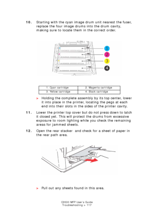 Page 117C3530 MFP User’s GuideTroubleshooting > 117
10. Starting with the cyan image drum unit nearest the fuser, 
replace the four image drums into the drum cavity, 
making sure to locate them in the correct order.
       
ID Positions.jpg  
    >Holding the complete assembly by its top center, lower 
it into place in the printer, locating the pegs at each 
end into their slots in the sides of the printer cavity.
11. Lower the printer top cover but do not press down to latch 
it closed yet. This will protect...