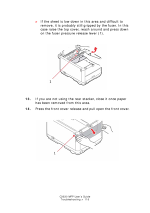 Page 118C3530 MFP User’s GuideTroubleshooting > 118
> If the sheet is low down in this area and difficult to 
remove, it is probably still gr ipped by the fuser. In this 
case raise the top cover, reach around and press down 
on the fuser pressure release lever (1).
   
Paper Jam fuser release.jpg  
13. If you are not using the rear stacker, close it once paper 
has been removed from this area.
14. Press the front cover release and pull open the front cover.
  
front cover open release.jpg  
Downloaded From...