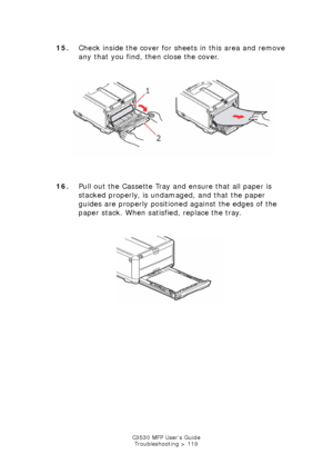 Page 119C3530 MFP User’s GuideTroubleshooting > 119
15. Check inside the cover for sheets in this area and remove 
any that you find, then close the cover.
    
Paper Jam front cover.jpg  
16. Pull out the Cassette Tray and ensure that all paper is 
stacked properly, is undamaged, and that the paper 
guides are properly positioned against the edges of the 
paper stack. When satisfied, replace the tray.
   
Cassette Tray wPaper.jpg  
Downloaded From ManualsPrinter.com Manuals 